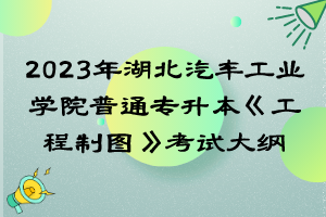 2023年湖北汽車工業(yè)學(xué)院普通專升本《工程制圖》考試大綱