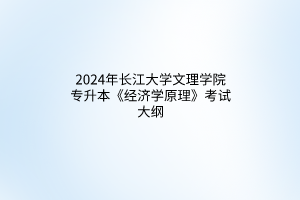 2024年長江大學(xué)文理學(xué)院專升本《經(jīng)濟(jì)學(xué)原理》考試大綱