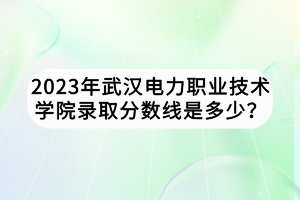 2023年武漢電力職業(yè)技術(shù)學(xué)院錄取分?jǐn)?shù)線是多少？