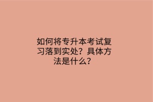 如何將專升本考試復(fù)習(xí)落到實(shí)處？具體方法是什么？