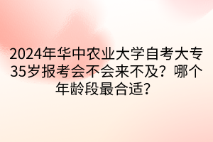 2024年華中農(nóng)業(yè)大學自考大專35歲報考會不會來不及？哪個年齡段最合適？  ?