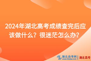 2024年湖北高考成績查完后應該做什么？很迷茫怎么辦？