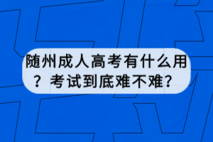 隨州成人高考有什么用？考試到底難不難？