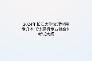 2024年長(zhǎng)江大學(xué)文理學(xué)院專(zhuān)升本《計(jì)算機(jī)專(zhuān)業(yè)綜合》考試大綱