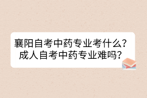 襄陽自考中藥專業(yè)考什么？成人自考中藥專業(yè)難嗎？