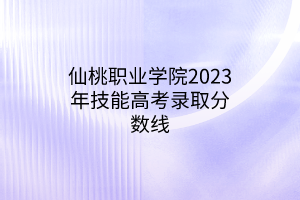 仙桃職業(yè)學院2023年技能高考錄取分數(shù)線