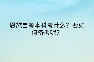 恩施自考本科考什么？要如何備考呢？