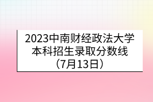 2023中南財經(jīng)政法大學本科招生錄取分數(shù)線（7月13日）