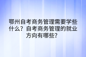 鄂州自考商務(wù)管理需要學(xué)些什么？自考商務(wù)管理的就業(yè)方向有哪些？