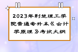 2023年荊楚理工學(xué)院普通專升本《會(huì)計(jì)學(xué)原理》考試大綱