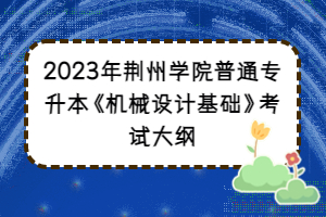 2023年荊州學(xué)院普通專升本《機(jī)械設(shè)計基礎(chǔ)》考試大綱