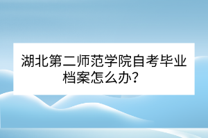 湖北第二師范學(xué)院自考畢業(yè)檔案怎么辦？