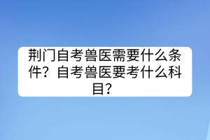 荊門自考獸醫(yī)需要什么條件？自考獸醫(yī)要考什么科目？