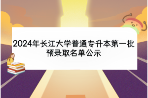 2024年長(zhǎng)江大學(xué)普通專升本第一批預(yù)錄取名單公示