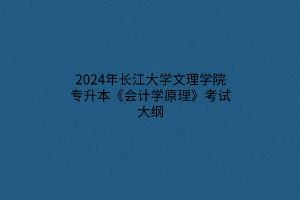 2024年長江大學(xué)文理學(xué)院專升本《會計學(xué)原理》考試大綱