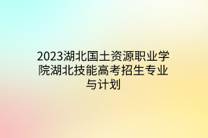 2023湖北國土資源職業(yè)學(xué)院湖北技能高考招生專業(yè)與計劃