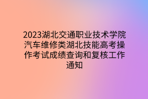 2023湖北交通職業(yè)技術(shù)學院汽車維修類湖北技能高考操作考試成績查詢和復核工作通知