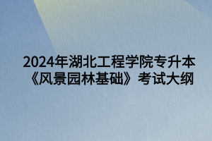 2024年湖北工程學(xué)院專升本風(fēng)景園林專業(yè)《風(fēng)景園林基礎(chǔ)知識(shí)》考試大綱