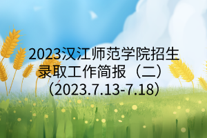 2023漢江師范學(xué)院招生錄取工作簡(jiǎn)報(bào)（二）（2023.7.13-7.18）