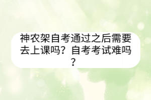 神農(nóng)架自考通過之后需要去上課嗎？自考考試難嗎？