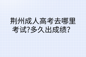 荊州成人高考去哪里考試?多久出成績？