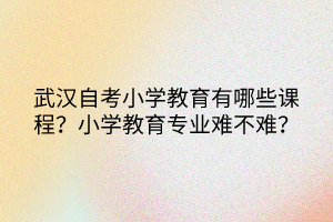 武漢自考小學(xué)教育有哪些課程？小學(xué)教育專業(yè)難不難？