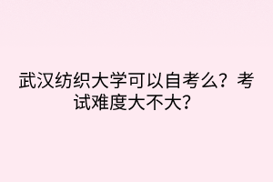 武漢紡織大學可以自考么？考試難度大不大？