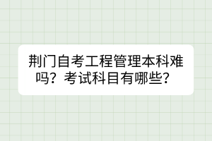 荊門(mén)自考工程管理本科難嗎？考試科目有哪些？