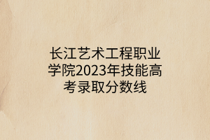 長江藝術(shù)工程職業(yè)學院2023年技能高考錄取分數(shù)線