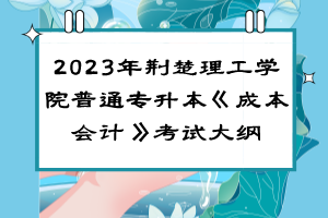 ?2023年荊楚理工學(xué)院普通專升本《成本會(huì)計(jì)》考試大綱