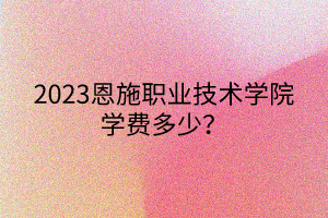 2023恩施職業(yè)技術(shù)學(xué)院學(xué)費(fèi)多少？