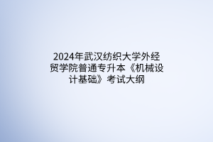 2024年武漢紡織大學外經(jīng)貿(mào)學院普通專升本《機械設(shè)計基礎(chǔ)》考試大綱