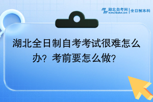 湖北全日制自考考試很難怎么辦？考前要怎么做？