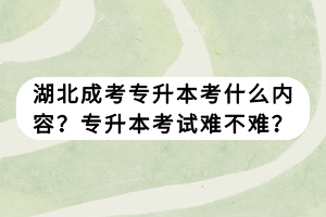 湖北成考專升本考什么內(nèi)容？專升本考試難不難？