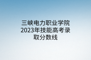 三峽電力職業(yè)學(xué)院2023年技能高考錄取分?jǐn)?shù)線