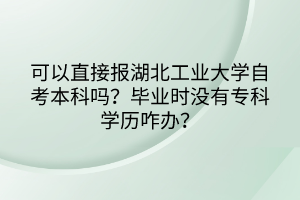 可以直接報湖北工業(yè)大學自考本科嗎？畢業(yè)時沒有?？茖W歷咋辦？