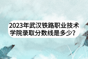 2023年武漢鐵路職業(yè)技術(shù)學(xué)院錄取分?jǐn)?shù)線是多少？