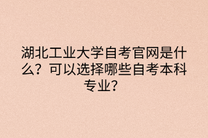 湖北工業(yè)大學自考官網(wǎng)是什么？可以選擇哪些自考本科專業(yè)？