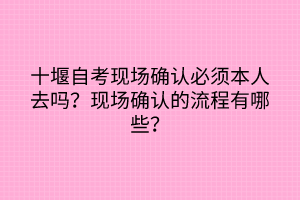 十堰自考現(xiàn)場確認必須本人去嗎？現(xiàn)場確認的流程有哪些？