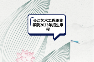 長江藝術工程職業(yè)學院2023年招生章程