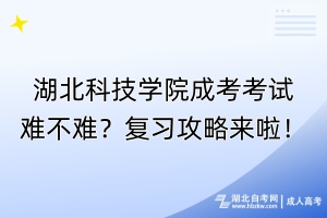 湖北科技學院成考考試難不難？復習攻略來啦！