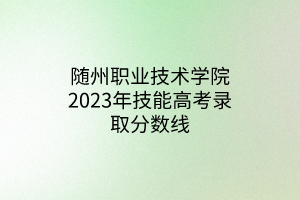 隨州職業(yè)技術(shù)學(xué)院2023年技能高考錄取分?jǐn)?shù)線