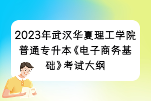 2023年武漢華夏理工學(xué)院普通專升本《電子商務(wù)基礎(chǔ)》考試大綱