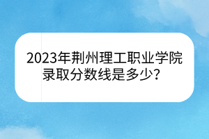 2023年荊州理工職業(yè)學(xué)院錄取分?jǐn)?shù)線是多少？