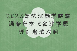 2023年武漢商學(xué)院普通專升本《會(huì)計(jì)學(xué)原理》考試大綱