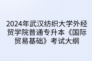 2024年武漢紡織大學(xué)外經(jīng)貿(mào)學(xué)院普通專升本《國際貿(mào)易基礎(chǔ)》考試大綱