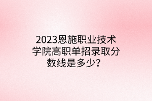 2023恩施職業(yè)技術(shù)學(xué)院高職單招錄取分?jǐn)?shù)線是多少？