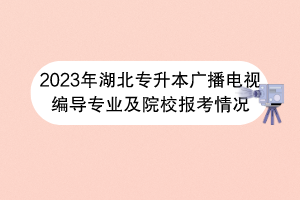 2023年湖北專升本廣播電視編導(dǎo)專業(yè)及院校報考情況