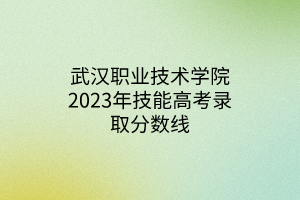 武漢職業(yè)技術(shù)學院2023年技能高考錄取分數(shù)線