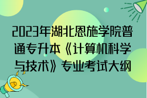 2023年湖北恩施學(xué)院普通專升本《計算機科學(xué)與技術(shù)》專業(yè)考試大綱